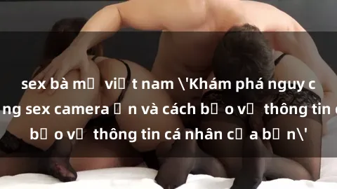 sex bà mẹ việt nam 'Khám phá nguy cơ của việc sử dụng sex camera ẩn và cách bảo vệ thông tin cá nhân của bạn'