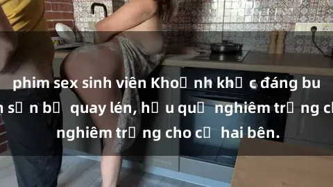 phim sex sinh viên Khoảnh khắc đáng buồn: Sex khách sạn bị quay lén, hậu quả nghiêm trọng cho cả hai bên.