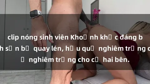 clip nóng sinh viên Khoảnh khắc đáng buồn: Sex khách sạn bị quay lén, hậu quả nghiêm trọng cho cả hai bên.