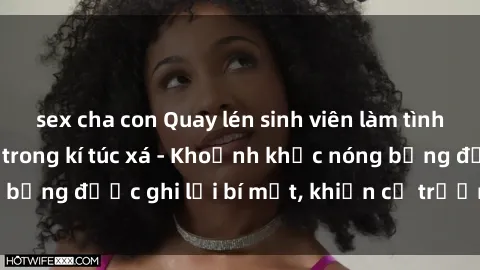 sex cha con Quay lén sinh viên làm tình ngay trên giường trong kí túc xá - Khoảnh khắc nóng bỏng được ghi lại bí mật, khiến cả trường học xôn xao.