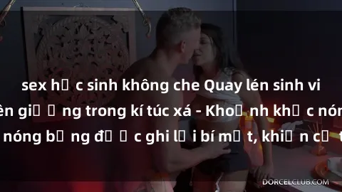 sex học sinh không che Quay lén sinh viên làm tình ngay trên giường trong kí túc xá - Khoảnh khắc nóng bỏng được ghi lại bí mật, khiến cả trường học xôn xao.