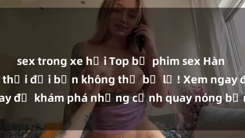 sex trong xe hơi Top bộ phim sex Hàn Quốc hot nhất mọi thời đại bạn không thể bỏ lỡ! Xem ngay để khám phá những cảnh quay nóng bỏng, đầy nghẹt thở!