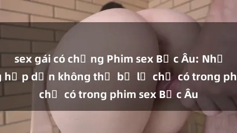 sex gái có chồng Phim sex Bắc Âu: Những cảnh nóng hấp dẫn không thể bỏ lỡ chỉ có trong phim sex Bắc Âu