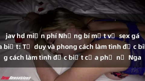 jav hd miễn phí Những bí mật về sex gái Nga mà bạn chưa biết: Tư duy và phong cách làm tình đặc biệt của phụ nữ Nga