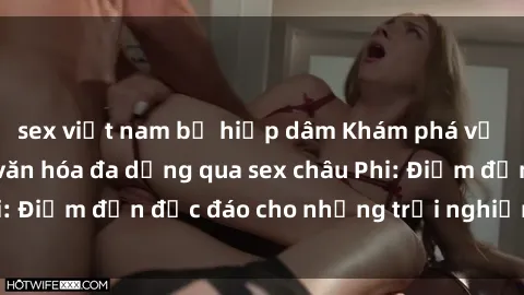 sex việt nam bị hiếp dâm Khám phá vẻ đẹp tự nhiên và văn hóa đa dạng qua sex châu Phi: Điểm đến độc đáo cho những trải nghiệm khó quên