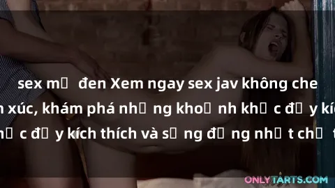 sex mỹ đen Xem ngay sex jav không che để thỏa mãn cảm xúc, khám phá những khoảnh khắc đầy kích thích và sống động nhất chỉ trong click!