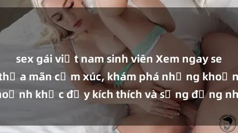 sex gái việt nam sinh viên Xem ngay sex jav không che để thỏa mãn cảm xúc, khám phá những khoảnh khắc đầy kích thích và sống động nhất chỉ trong click!