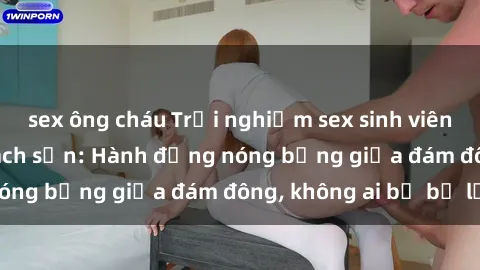 sex ông cháu Trải nghiệm sex sinh viên sôi động trong khách sạn: Hành động nóng bỏng giữa đám đông, không ai bị bỏ lỡ