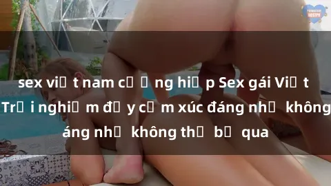 sex việt nam cưỡng hiếp Sex gái Việt Nam có con: Trải nghiệm đầy cảm xúc đáng nhớ không thể bỏ qua