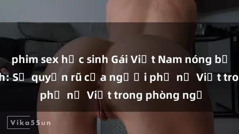 phim sex học sinh Gái Việt Nam nóng bỏng khi làm tình: Sự quyến rũ của người phụ nữ Việt trong phòng ngủ