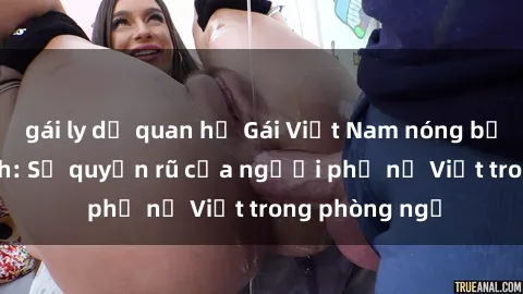 gái ly dị quan hệ Gái Việt Nam nóng bỏng khi làm tình: Sự quyến rũ của người phụ nữ Việt trong phòng ngủ