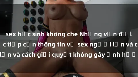 sex học sinh không che Những vấn đề liên quan đến việc tiếp cận thông tin về sex người lớn và cách giải quyết không gây ảnh hưởng đến trẻ em