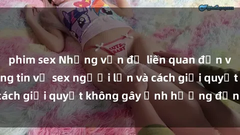 phim sex Những vấn đề liên quan đến việc tiếp cận thông tin về sex người lớn và cách giải quyết không gây ảnh hưởng đến trẻ em