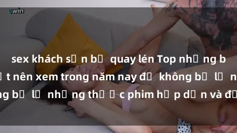 sex khách sạn bị quay lén Top những bộ phim sex hay nhất nên xem trong năm nay để không bỏ lỡ những thước phim hấp dẫn và đầy kịch tính.