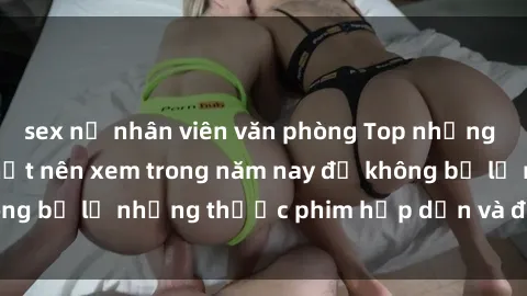 sex nữ nhân viên văn phòng Top những bộ phim sex hay nhất nên xem trong năm nay để không bỏ lỡ những thước phim hấp dẫn và đầy kịch tính.