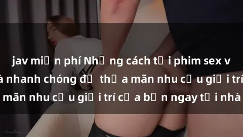 jav miễn phí Những cách tải phim sex về máy đơn giản và nhanh chóng để thỏa mãn nhu cầu giải trí của bạn ngay tại nhà