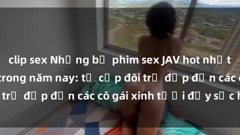 clip sex Những bộ phim sex JAV hot nhất không thể bỏ lỡ trong năm nay: từ cặp đôi trẻ đẹp đến các cô gái xinh tươi đầy sức hút.