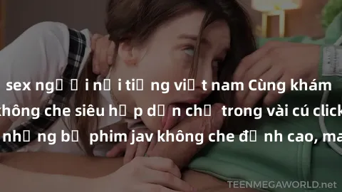 sex người nổi tiếng việt nam Cùng khám phá thế giới jav không che siêu hấp dẫn chỉ trong vài cú click! Đắm chìm trong những bộ phim jav không che đỉnh cao, mang lại trải nghiệm thú vị và đầy kích thíc