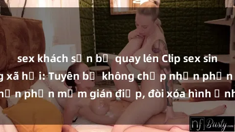 sex khách sạn bị quay lén Clip sex sinh viên gây sốt mạng xã hội: Tuyên bố không chấp nhận phần mềm gián điệp, đòi xóa hình ảnh trên internet