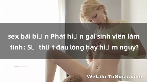 sex bãi biển Phát hiện gái sinh viên làm tình: Sự thật đau lòng hay hiểm nguy?