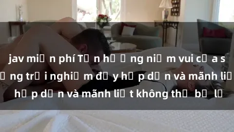 jav miễn phí Tận hưởng niềm vui của sex với gái trẻ: những trải nghiệm đầy hấp dẫn và mãnh liệt không thể bỏ lỡ