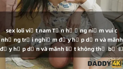 sex loli việt nam Tận hưởng niềm vui của sex với gái trẻ: những trải nghiệm đầy hấp dẫn và mãnh liệt không thể bỏ lỡ