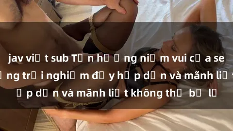 jav việt sub Tận hưởng niềm vui của sex với gái trẻ: những trải nghiệm đầy hấp dẫn và mãnh liệt không thể bỏ lỡ