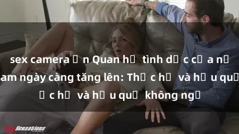 sex camera ẩn Quan hệ tình dục của nữ sinh Việt Nam ngày càng tăng lên: Thực hư và hậu quả không ngờ
