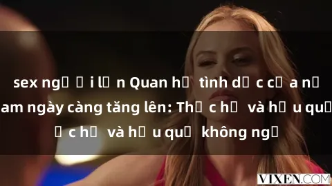 sex người lớn Quan hệ tình dục của nữ sinh Việt Nam ngày càng tăng lên: Thực hư và hậu quả không ngờ