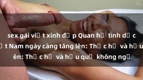 sex gái việt xinh đẹp Quan hệ tình dục của nữ sinh Việt Nam ngày càng tăng lên: Thực hư và hậu quả không ngờ