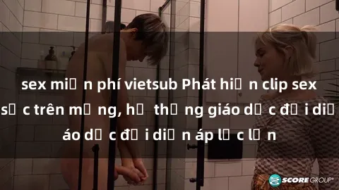 sex miễn phí vietsub Phát hiện clip sex nữ sinh gây sốc trên mạng, hệ thống giáo dục đối diện áp lực lớn