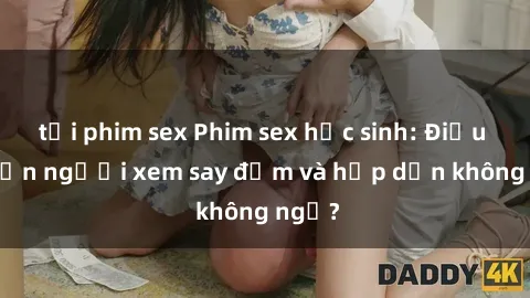 tải phim sex Phim sex học sinh: Điều gì khiến người xem say đắm và hấp dẫn không ngờ?