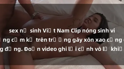sex nữ sinh Việt Nam Clip nóng sinh viên gây sốc: Hành động cấm kỵ trên trường gây xôn xao cộng đồng. Đoạn video ghi lại cảnh vô lễ khiến dư luận bức xúc.