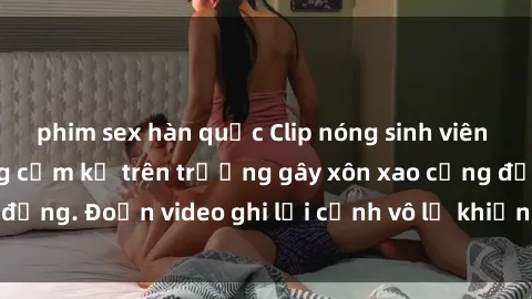 phim sex hàn quốc Clip nóng sinh viên gây sốc: Hành động cấm kỵ trên trường gây xôn xao cộng đồng. Đoạn video ghi lại cảnh vô lễ khiến dư luận bức xúc.