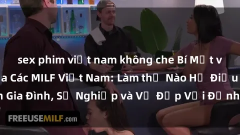 sex phim việt nam không che Bí Mật về Cuộc Sống Của Các MILF Việt Nam: Làm thế Nào Họ Điều Hành Gia Đình, Sự Nghiệp và Vẻ Đẹp Với Định Hình Văn Hóa Đương Đại