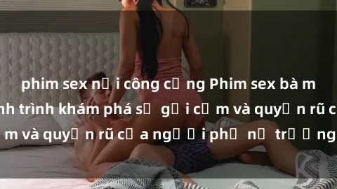 phim sex nơi công cộng Phim sex bà mẹ nóng bỏng: Hành trình khám phá sự gợi cảm và quyến rũ của người phụ nữ trưởng thành.