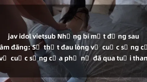 jav idol vietsub Những bí mật đằng sau vẻ ngoài gái già dâm đãng: Sự thật đau lòng về cuộc sống của phụ nữ đã qua tuổi thanh xuân