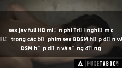 sex jav full HD miễn phí Trải nghiệm cảm giác mới lạ trong các bộ phim sex BDSM hấp dẫn và sống động