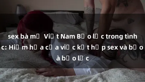 sex bà mẹ Việt Nam Bạo lực trong tình dục: Hiểm họa của việc kết hợp sex và bạo lực