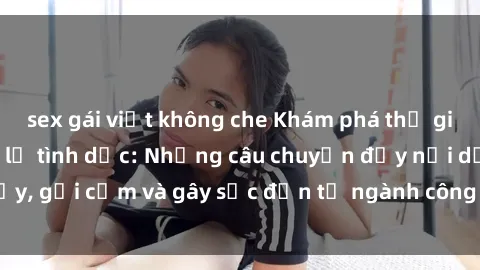 sex gái việt không che Khám phá thế giới của phim sex nô lệ tình dục: Những câu chuyện đầy nổi dậy, gợi cảm và gây sốc đến từ ngành công nghiệp giải trí đen tối