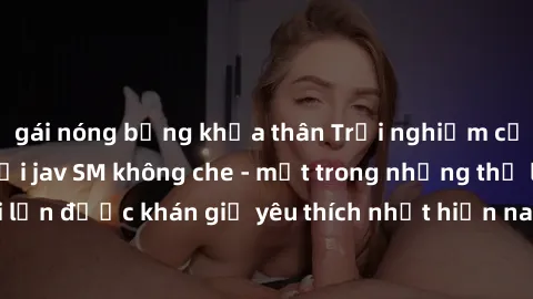 gái nóng bỏng khỏa thân Trải nghiệm cảm xúc thăng hoa với jav SM không che - một trong những thể loại phim người lớn được khán giả yêu thích nhất hiện nay. Đảm bảo đem lại sự hấp dẫn, kích thích tối đ