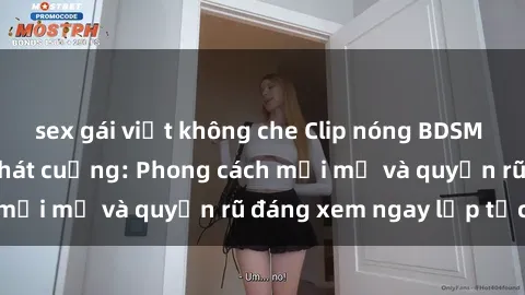 sex gái việt không che Clip nóng BDSM khiến người xem phát cuồng: Phong cách mới mẻ và quyến rũ đáng xem ngay lập tức!