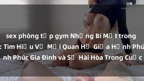 sex phòng tập gym Những Bí Mật trong Tình Dục Gia Đình: Tìm Hiểu Về Mối Quan Hệ Giữa Hạnh Phúc Gia Đình và Sự Hài Hòa Trong Cuộc Sống Tình Dục