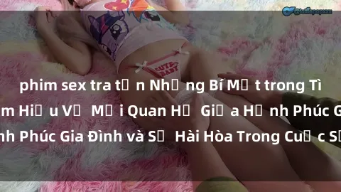 phim sex tra tấn Những Bí Mật trong Tình Dục Gia Đình: Tìm Hiểu Về Mối Quan Hệ Giữa Hạnh Phúc Gia Đình và Sự Hài Hòa Trong Cuộc Sống Tình Dục