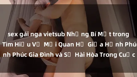 sex gái nga vietsub Những Bí Mật trong Tình Dục Gia Đình: Tìm Hiểu Về Mối Quan Hệ Giữa Hạnh Phúc Gia Đình và Sự Hài Hòa Trong Cuộc Sống Tình Dục