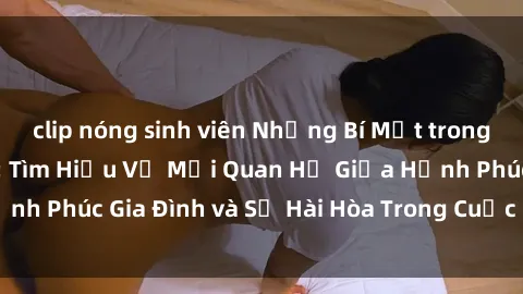 clip nóng sinh viên Những Bí Mật trong Tình Dục Gia Đình: Tìm Hiểu Về Mối Quan Hệ Giữa Hạnh Phúc Gia Đình và Sự Hài Hòa Trong Cuộc Sống Tình Dục