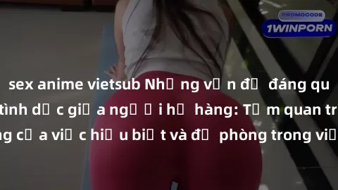 sex anime vietsub Những vấn đề đáng quan tâm về quan hệ tình dục giữa người họ hàng: Tầm quan trọng của việc hiểu biết và đề phòng trong việc tiếp xúc trong gia đình.