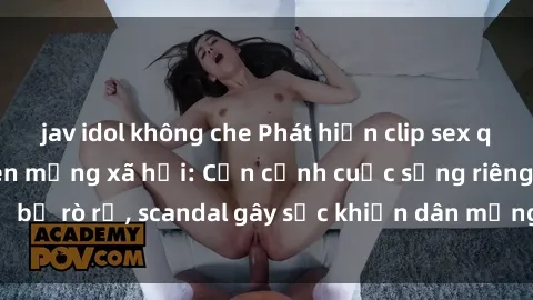 jav idol không che Phát hiện clip sex quay lén hot nhất trên mạng xã hội: Cận cảnh cuộc sống riêng tư bị rò rỉ, scandal gây sốc khiến dân mạng không khỏi bàng hoàng