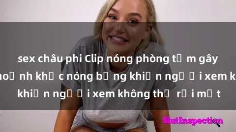 sex châu phi Clip nóng phòng tắm gây sốt: Cận cảnh khoảnh khắc nóng bỏng khiến người xem không thể rời mắt