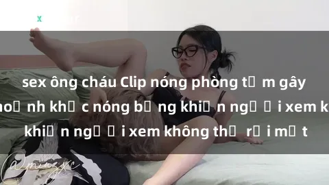 sex ông cháu Clip nóng phòng tắm gây sốt: Cận cảnh khoảnh khắc nóng bỏng khiến người xem không thể rời mắt